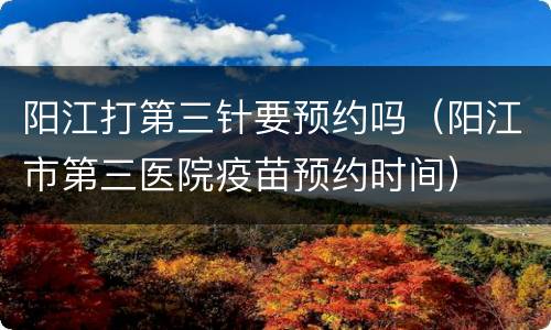 阳江打第三针要预约吗（阳江市第三医院疫苗预约时间）