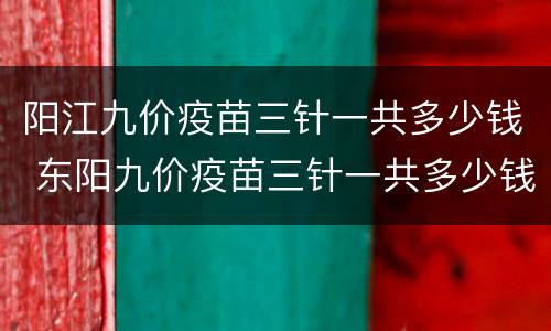 阳江九价疫苗三针一共多少钱 东阳九价疫苗三针一共多少钱