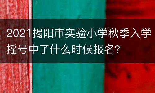 2021揭阳市实验小学秋季入学摇号中了什么时候报名？