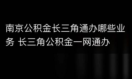 南京公积金长三角通办哪些业务 长三角公积金一网通办