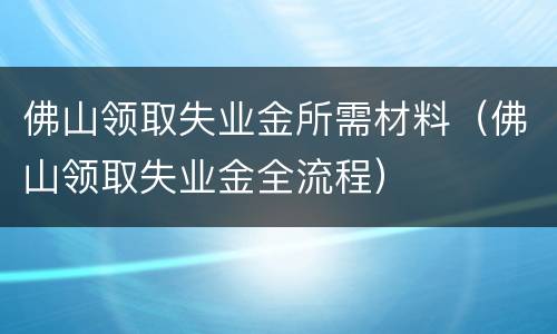 佛山领取失业金所需材料（佛山领取失业金全流程）