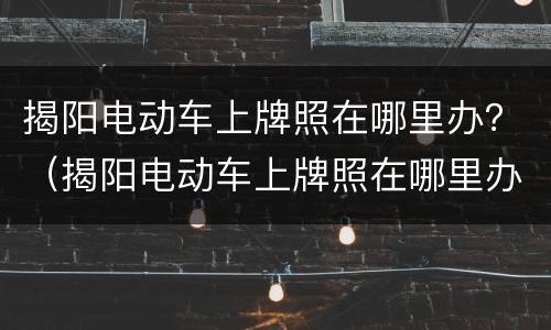 揭阳电动车上牌照在哪里办？（揭阳电动车上牌照在哪里办）