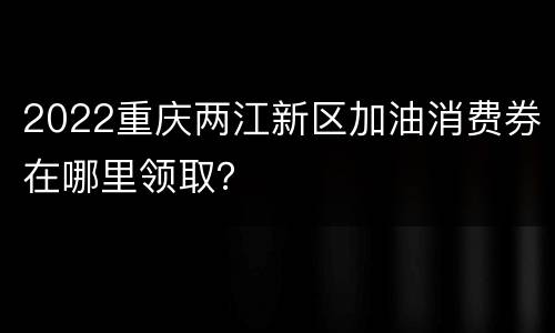 2022重庆两江新区加油消费券在哪里领取？