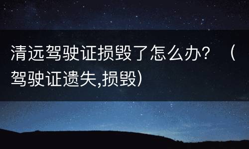 清远驾驶证损毁了怎么办？（驾驶证遗失,损毁）