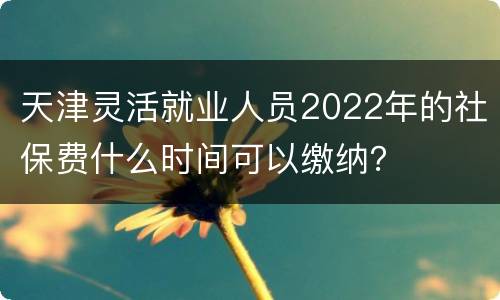 天津灵活就业人员2022年的社保费什么时间可以缴纳？