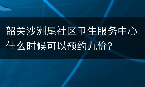 韶关沙洲尾社区卫生服务中心什么时候可以预约九价？