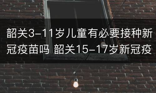 韶关3-11岁儿童有必要接种新冠疫苗吗 韶关15-17岁新冠疫苗接种