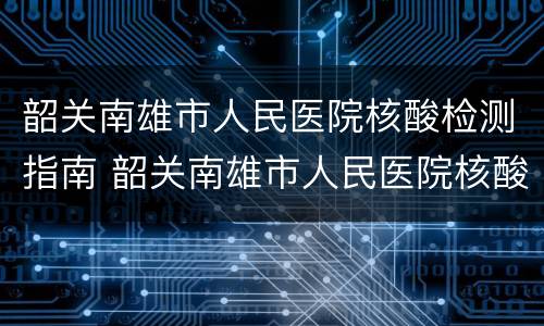 韶关南雄市人民医院核酸检测指南 韶关南雄市人民医院核酸检测指南查询