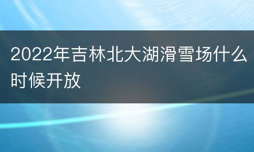 2022年吉林北大湖滑雪场什么时候开放