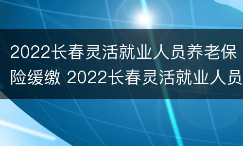 2022长春灵活就业人员养老保险缓缴 2022长春灵活就业人员养老保险缓缴吗