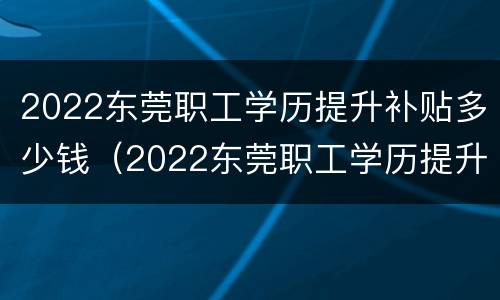 2022东莞职工学历提升补贴多少钱（2022东莞职工学历提升补贴多少钱一个月）