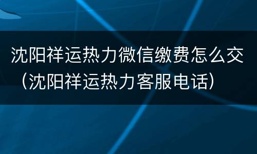 沈阳祥运热力微信缴费怎么交（沈阳祥运热力客服电话）