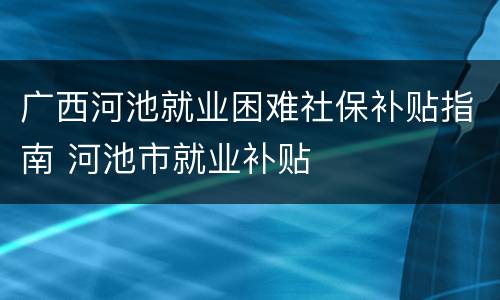 广西河池就业困难社保补贴指南 河池市就业补贴