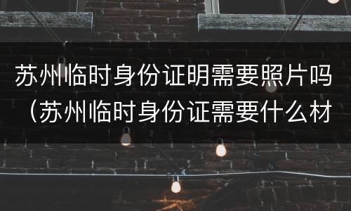 苏州临时身份证明需要照片吗（苏州临时身份证需要什么材料）