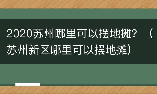 2020苏州哪里可以摆地摊？（苏州新区哪里可以摆地摊）