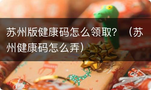 苏州版健康码怎么领取？（苏州健康码怎么弄）