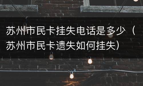 苏州市民卡挂失电话是多少（苏州市民卡遗失如何挂失）