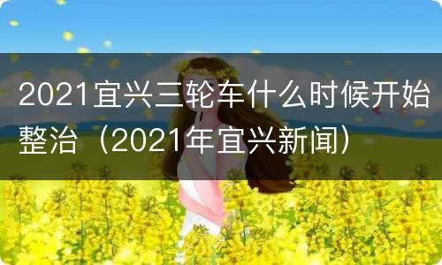 2021宜兴三轮车什么时候开始整治（2021年宜兴新闻）
