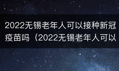 2022无锡老年人可以接种新冠疫苗吗（2022无锡老年人可以接种新冠疫苗吗）