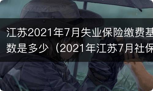 江苏2021年7月失业保险缴费基数是多少（2021年江苏7月社保缴费基数）