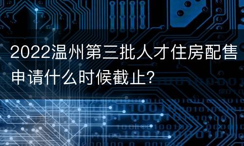 2022温州第三批人才住房配售申请什么时候截止？