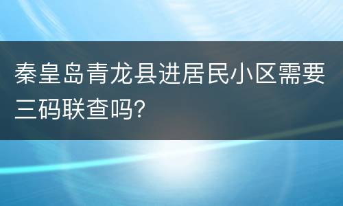 秦皇岛青龙县进居民小区需要三码联查吗？