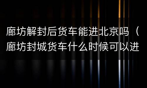 廊坊解封后货车能进北京吗（廊坊封城货车什么时候可以进出）