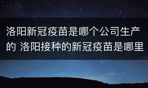 洛阳新冠疫苗是哪个公司生产的 洛阳接种的新冠疫苗是哪里生产的