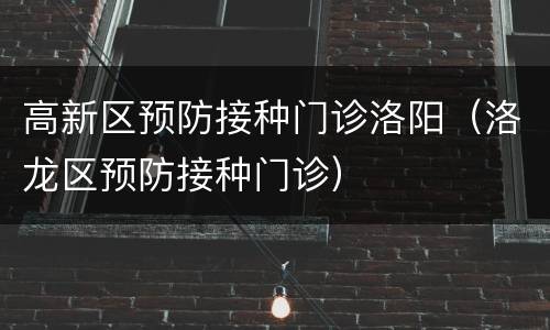 高新区预防接种门诊洛阳（洛龙区预防接种门诊）