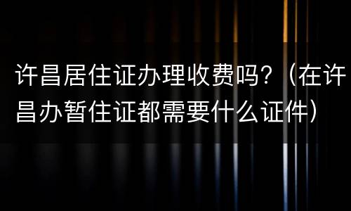 许昌居住证办理收费吗?（在许昌办暂住证都需要什么证件）