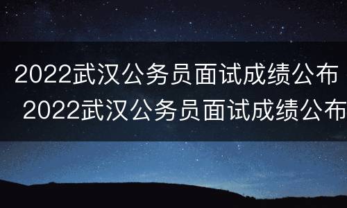 2022武汉公务员面试成绩公布 2022武汉公务员面试成绩公布吗