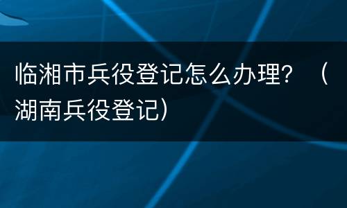 临湘市兵役登记怎么办理？（湖南兵役登记）