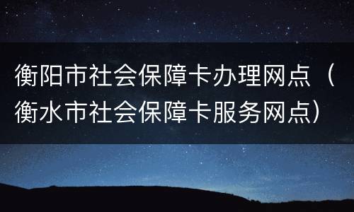 衡阳市社会保障卡办理网点（衡水市社会保障卡服务网点）
