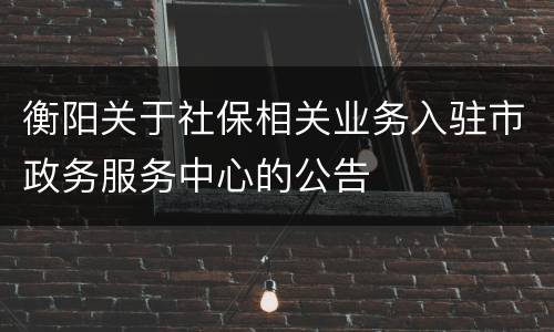 衡阳关于社保相关业务入驻市政务服务中心的公告