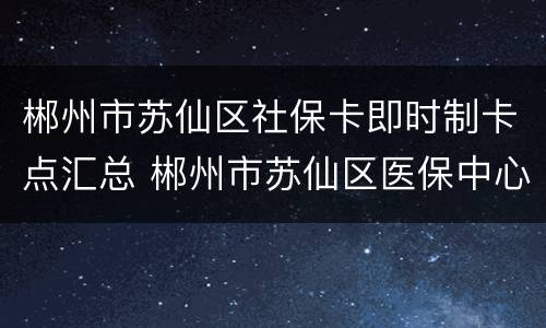 郴州市苏仙区社保卡即时制卡点汇总 郴州市苏仙区医保中心新址