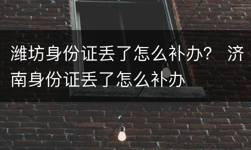 潍坊身份证丢了怎么补办？ 济南身份证丢了怎么补办