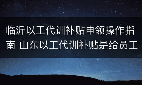 临沂以工代训补贴申领操作指南 山东以工代训补贴是给员工还是企业