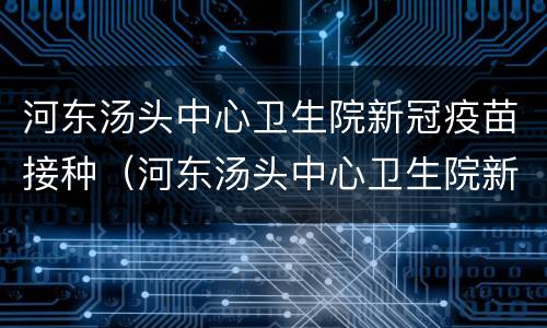 河东汤头中心卫生院新冠疫苗接种（河东汤头中心卫生院新冠疫苗接种时间）