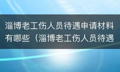 淄博老工伤人员待遇申请材料有哪些（淄博老工伤人员待遇申请材料有哪些呢）
