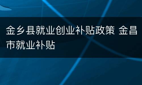 金乡县就业创业补贴政策 金昌市就业补贴
