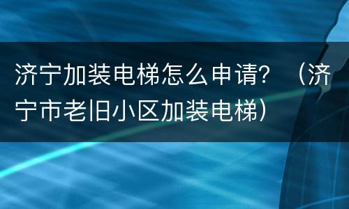 济宁加装电梯怎么申请？（济宁市老旧小区加装电梯）