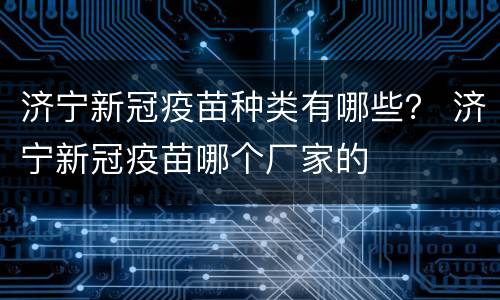 济宁新冠疫苗种类有哪些？ 济宁新冠疫苗哪个厂家的