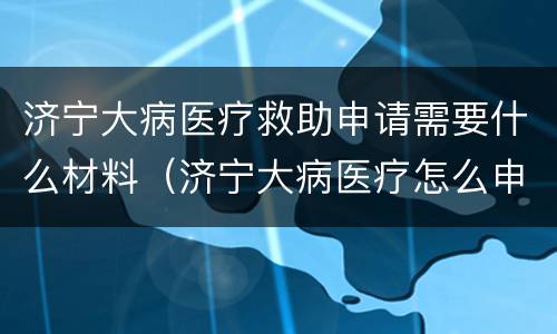 济宁大病医疗救助申请需要什么材料（济宁大病医疗怎么申请办理）