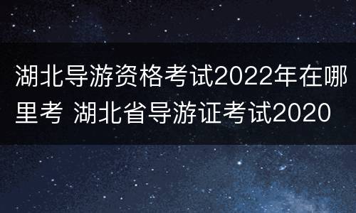 湖北导游资格考试2022年在哪里考 湖北省导游证考试2020