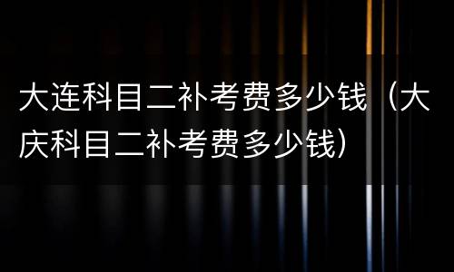 大连科目二补考费多少钱（大庆科目二补考费多少钱）