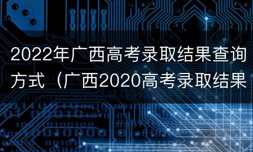 2022年广西高考录取结果查询方式（广西2020高考录取结果查询）