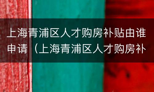 上海青浦区人才购房补贴由谁申请（上海青浦区人才购房补贴由谁申请发放）
