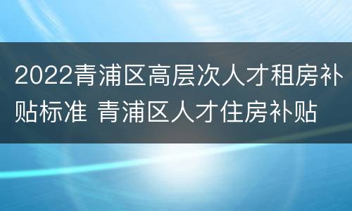2022青浦区高层次人才租房补贴标准 青浦区人才住房补贴