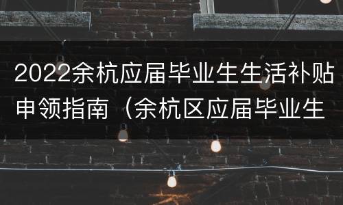 2022余杭应届毕业生生活补贴申领指南（余杭区应届毕业生生活补贴）