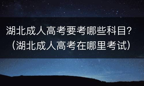 湖北成人高考要考哪些科目？（湖北成人高考在哪里考试）